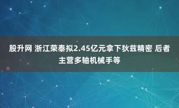 股升网 浙江荣泰拟2.45亿元拿下狄兹精密 后者主营多轴机械手等