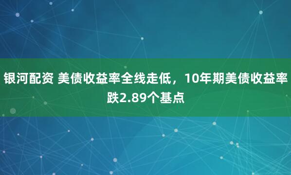 银河配资 美债收益率全线走低，10年期美债收益率跌2.89个基点