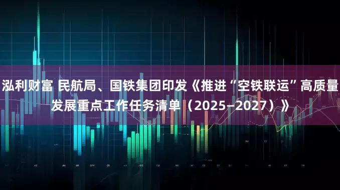 泓利财富 民航局、国铁集团印发《推进“空铁联运”高质量发展重点工作任务清单（2025—2027）》