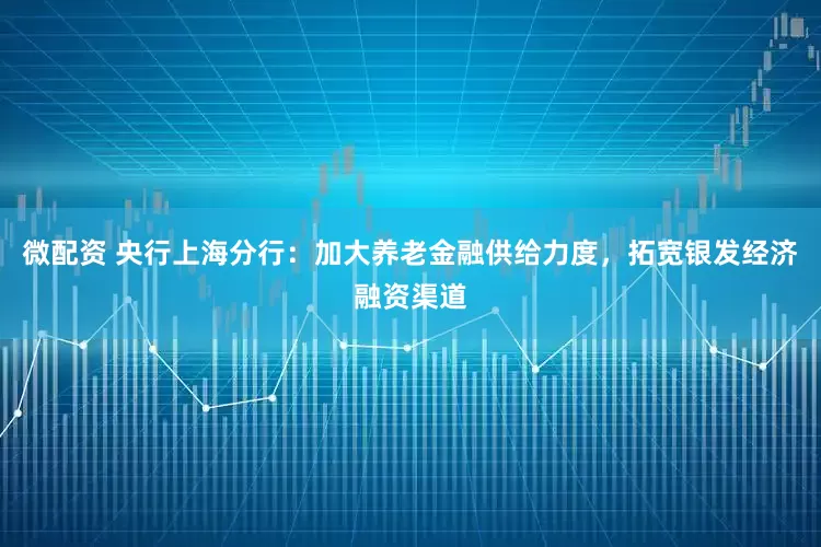 微配资 央行上海分行：加大养老金融供给力度，拓宽银发经济融资渠道
