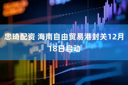 忠琦配资 海南自由贸易港封关12月18日启动