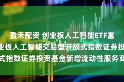 盈禾配资 创业板人工智能ETF富国: 关于富国创业板人工智能交易型开放式指数证券投资基金新增流动性服务商的公告