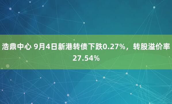 浩鼎中心 9月4日新港转债下跌0.27%，转股溢价率27.54%