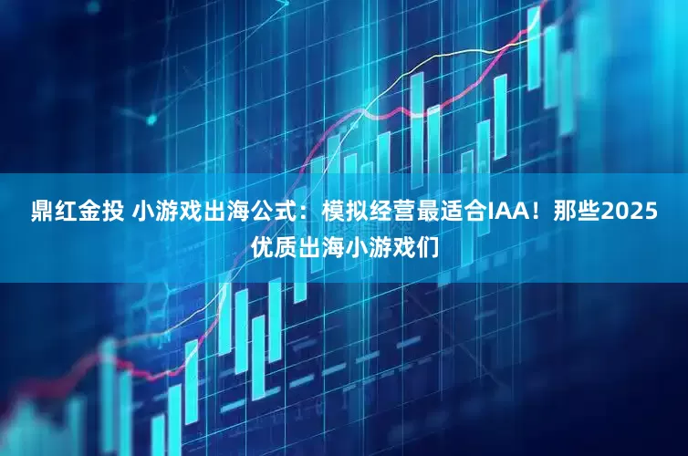 鼎红金投 小游戏出海公式：模拟经营最适合IAA！那些2025优质出海小游戏们